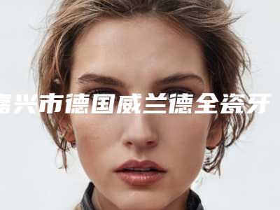 嘉兴市德国威兰德全瓷牙冠医院上榜名单前十佳口碑集合公开（嘉兴市德国威兰德全瓷牙冠口腔医院是明星医生）