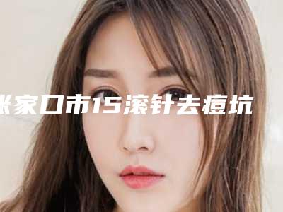 张家口市15滚针去痘坑医院正规榜单更新（张家口市15滚针去痘坑整形医院）
