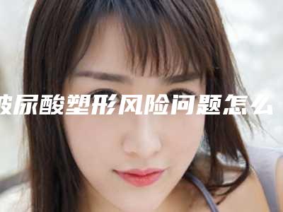 玻尿酸塑形风险问题怎么处理,玻尿酸塑形手术后遗症的危害有哪些