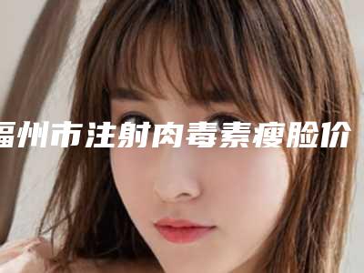 福州市注射肉毒素瘦脸价格表(价目)曝光-均价注射肉毒素瘦脸9292元