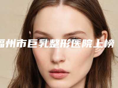 福州市巨乳整形医院上榜清单前十名全新表（福州市巨乳整形整形医院）