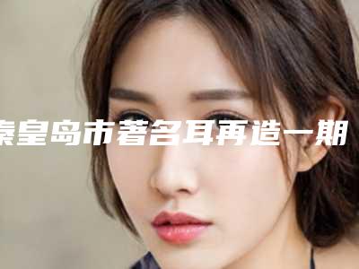 秦皇岛市著名耳再造一期医院好的是哪几家-耳再造一期价格你知道吗