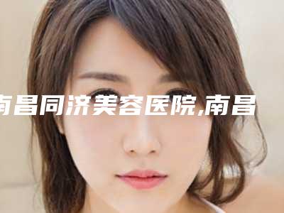 南昌同济美容医院,南昌贵美人医疗美容门诊实力PK口碑擅长点这里