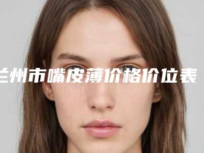 兰州市嘴皮薄价格价位表2025火热出炉(嘴皮薄均价为：4307元)