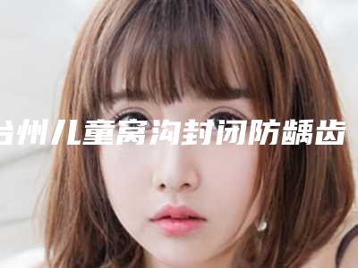 台州儿童窝沟封闭防龋齿保持几年