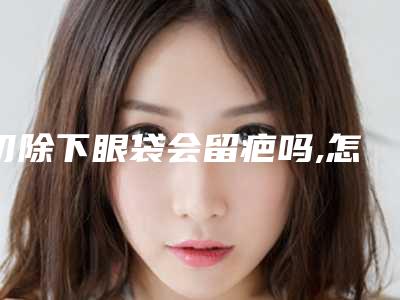 切除下眼袋会留疤吗,怎样可以快速消除眼袋!