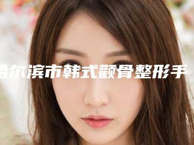 哈尔滨市韩式颧骨整形手术价格(费用)清单送上(近6个月均价为：62915元)