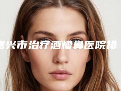 嘉兴市治疗酒糟鼻医院排行前七口碑公布(嘉兴市治疗酒糟鼻整形医院)