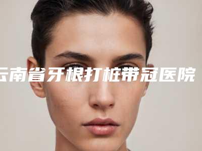 云南省牙根打桩带冠医院上榜清单做（项目）效果好吗（云南省牙根打桩带冠口腔医院口碑实力均稳居前十）
