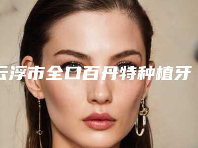 云浮市全口百丹特种植牙收费明细全新优惠曝光-云浮市全口百丹特种植牙价格