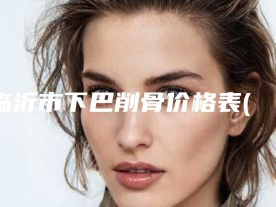 临沂市下巴削骨价格表(费用)2025版公开-近8个月均价为20254元