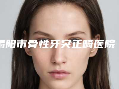 揭阳市骨性牙突正畸医院排行大综合（普宁康民口腔门诊部榜单抢先看）