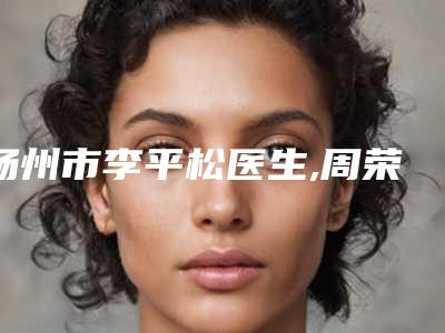扬州市李平松医生,周荣芳医生整形谁做的好价格表
