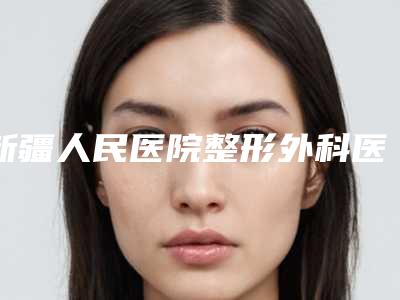 新疆人民医院整形外科医生哪个比较好-价格(费用)清单一览抢先看