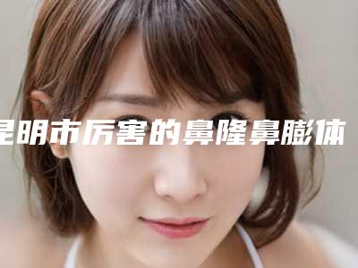 昆明市厉害的鼻隆鼻膨体修复医生(申铉识医生靠谱不)