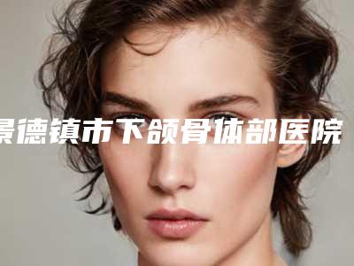景德镇市下颌骨体部医院排名前十名呈现（昌江亚菲医疗美容门诊部口碑_技术优势_效果一站式科普）