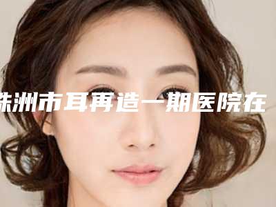 株洲市耳再造一期医院在榜清单（株洲市耳再造一期整形医院）