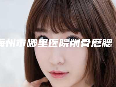 梅州市哪里医院削骨磨腮削骨好(梅州诺丽整形医疗美容门诊部夺得最后一席)