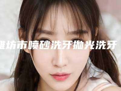 潍坊市喷砂洗牙抛光洗牙价格(价目)表2025版均价公布-潍坊市喷砂洗牙抛光洗牙价格