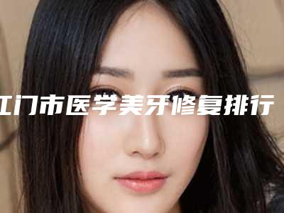 江门市医学美牙修复排行榜top10强公布如下-江门市医学美牙修复口腔医生