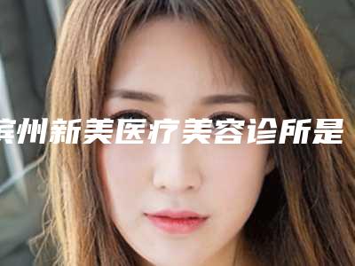 滨州新美医疗美容诊所是公立医院还是私立医院(滨州新美整形医院怎么样)