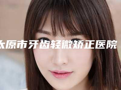 太原市牙齿轻微矫正医院在榜名单前十佳哪几家技术好（太原市牙齿轻微矫正口腔医院医生人气高）