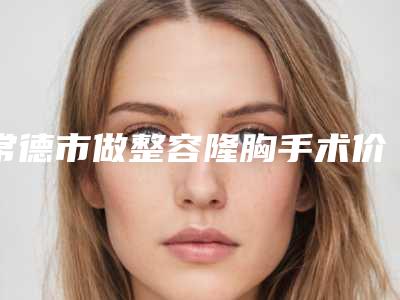 常德市做整容隆胸手术价格(收费标准)正规2025曝光-常德市做整容隆胸手术医院整形手术价格是多少钱