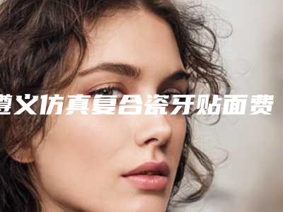 遵义仿真复合瓷牙贴面费用影响因素有哪些