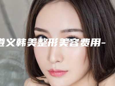遵义韩美整形美容费用-推荐单志春医生,刘璇医生