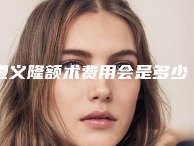 遵义隆额术费用会是多少呢
