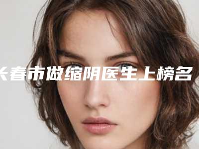 长春市做缩阴医生上榜名单前十位重磅发布-高庆国医生不容错过
