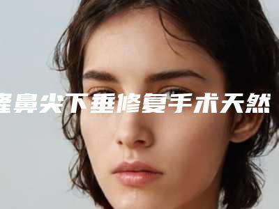 隆鼻尖下垂修复手术天然又安全