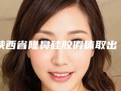 陕西省隆鼻硅胶假体取出手术医院上榜清单前十名全面pk（陕西省隆鼻硅胶假体取出手术整形医院）