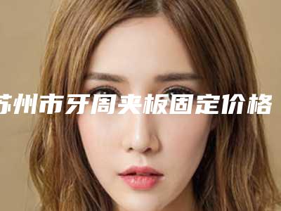 苏州市牙周夹板固定价格(费用)清单春季优惠上线-苏州市牙周夹板固定价格