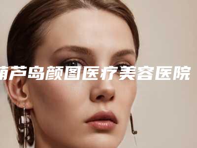 葫芦岛颜图医疗美容医院,葫芦岛市龙港区伊丽家医疗美容诊所二强争霸看你选哪家