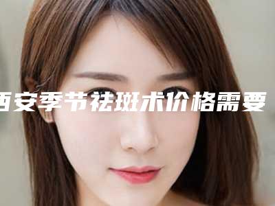 西安季节祛斑术价格需要多少钱「西安季节祛斑需要多长时间，价格大概多少」