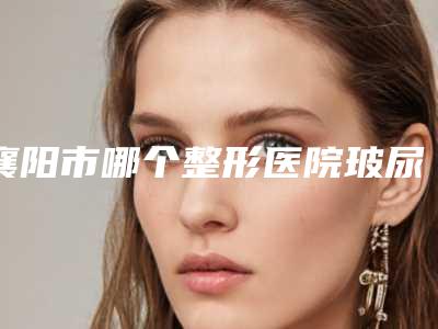 襄阳市哪个整形医院玻尿酸去嘴角木偶纹好(襄阳市玻尿酸去嘴角木偶纹医院排名哪个更权威必看)