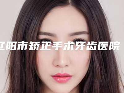 辽阳市矫正手术牙齿医院排行榜首预定~（辽阳市矫正手术牙齿口腔医院看哪个医生技术好）