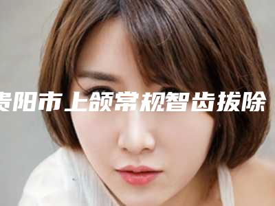 贵阳市上颌常规智齿拔除医院排行榜前十位免费公示（观山湖信义口腔诊所诊所实力不俗）