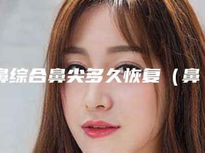 鼻综合鼻尖多久恢复（鼻综合恢复需要多久）