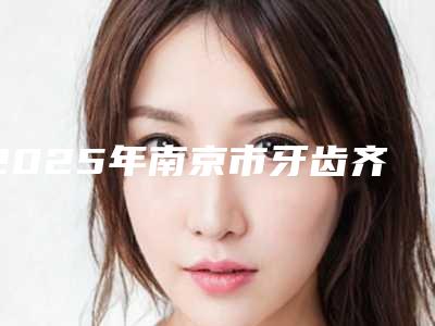 2025年南京市牙齿齐矫正医院排名榜前十强名单出炉-南京市牙齿齐矫正口腔医院