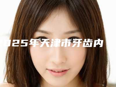 2025年天津市牙齿内侧牙根外露医院上榜名单口碑好，放心选-天津市牙齿内侧牙根外露口腔医院