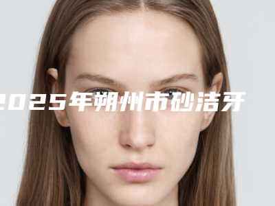 2025年朔州市砂洁牙医院上榜清单技术水平从优选-朔州市砂洁牙口腔医院