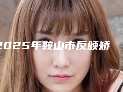2025年鞍山市反颌矫正价格(价目)表推荐项目热门曝光（鞍山市反颌矫正贵不贵大概需要多少钱）